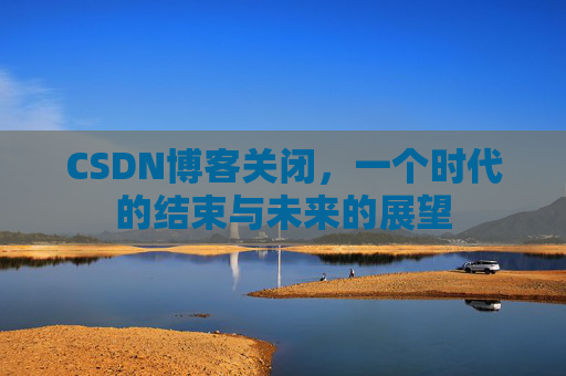 CSDN博客关闭，一个时代的结束与未来的展望